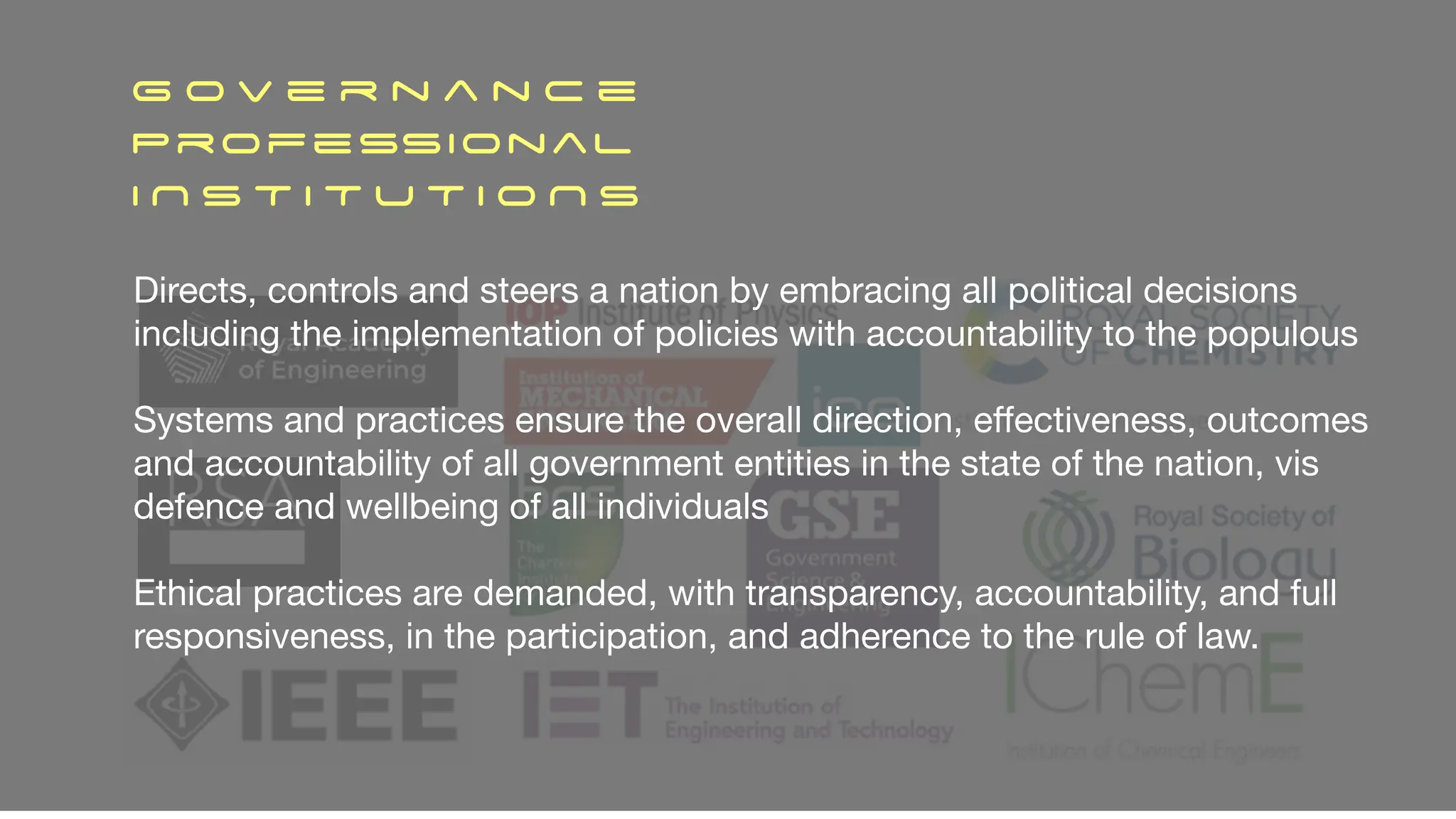 G o v e r n a n c e
ProfessionaL
I N S T I T U T I O N S
Directs, controls and steers a nation by embracing all political decisions
including the implementation of policies with accountability to the populous
Systems and practices ensure the overall direction, e
ff
ectiveness, outcomes
and accountability of all government entities in the state of the nation, vis
defence and wellbeing of all individuals
Ethical practices are demanded, with transparency, accountability, and full
responsiveness, in the participation, and adherence to the rule of law.
 