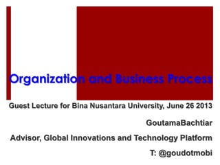 Organization and Business Process
Guest Lecture for Bina Nusantara University, June 26 2013
GoutamaBachtiar
Advisor, Global Innovations and Technology Platform
T: @goudotmobi
 