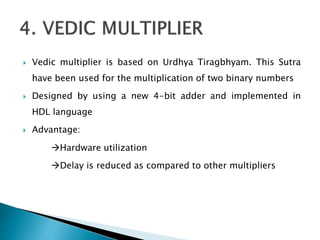  Vedic multiplier is based on Urdhya Tiragbhyam. This Sutra
have been used for the multiplication of two binary numbers
 Designed by using a new 4-bit adder and implemented in
HDL language
 Advantage:
Hardware utilization
Delay is reduced as compared to other multipliers
 