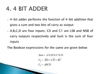  4-bit adder performs the function of 4-bit addition that
gives a sum and two bits of carry as output
 A,B,C,D are four inputs; C0 and C1 are LSB and MSB of
carry outputs respectively and Sum is the sum of four
inputs
The Boolean expressions for the same are given below
 