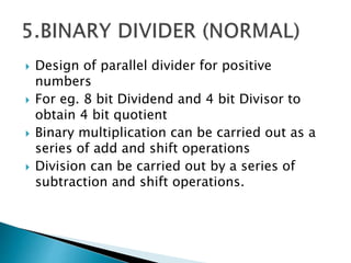  Design of parallel divider for positive
numbers
 For eg. 8 bit Dividend and 4 bit Divisor to
obtain 4 bit quotient
 Binary multiplication can be carried out as a
series of add and shift operations
 Division can be carried out by a series of
subtraction and shift operations.
 
