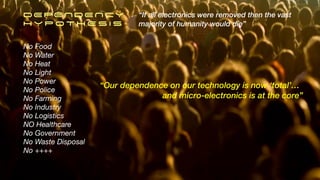 DEPENDENCY


H Y P O T H E S I S
“If all electronics were removed then the vast


majority of humanity would die”
No Food
No Water
No Heat
No Light
No Power
No Police
No Farming
No Industry
No Logistics
NO Healthcare
No Government
No Waste Disposal
No ++++
“Our dependence on our technology is now ‘total’…
. and micro-electronics is at the core”
10
 