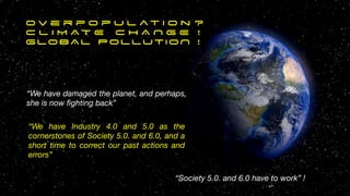 O v e r p o p u l at i o n ?


C L I M A T E C H A N G E !


GLOBAL POLLUTION !


“We have damaged the planet, and perhaps,
she is now
fi
ghting back”
“We have Industry 4.0 and 5.0 as the
cornerstones of Society 5.0. and 6.0, and a
short time to correct our past actions and
errors”
“Society 5.0. and 6.0 have to work” !
12
 