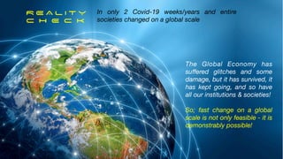 R E A L I T Y


C H E C K


In only 2 Covid-19 weeks/years and entire
societies changed on a global scale
The Global Economy has
su
ff
ered glitches and some
damage, but it has survived, it
has kept going, and so have
all our institutions & societies!
So; fast change on a global
scale is not only feasible - it is
demonstrably possible!
15
 