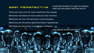 2021: Perspective
There are more now far more machines than people

Machines manufacture more products than humans

Machines are now the dominant communicators

Machines are the prime data/information repositories

Machines are becoming increasingly intelligent…

…and edging toward sentience!
A pertinent Society 5.0 ought to embrace
what we know about machines and AI
7
 