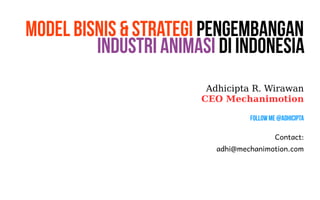 Model Bisnis & Strategi Pengembangan 
Industri Animasi di Indonesia 
Adhicipta R. Wirawan 
CEO Mechanimotion 
Follow Me @Adhicipta 
Contact: 
adhi@mechanimotion.com 
 