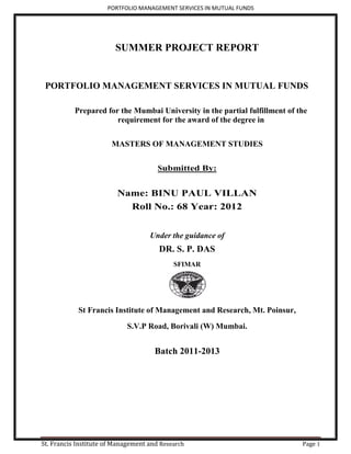 PORTFOLIO MANAGEMENT SERVICES IN MUTUAL FUNDS




                        SUMMER PROJECT REPORT


 PORTFOLIO MANAGEMENT SERVICES IN MUTUAL FUNDS

           Prepared for the Mumbai University in the partial fulfillment of the
                       requirement for the award of the degree in


                       MASTERS OF MANAGEMENT STUDIES


                                       Submitted By:


                         Name: BINU PAUL VILLAN
                           Roll No.: 68 Year: 2012


                                    Under the guidance of
                                       DR. S. P. DAS
                                            SFIMAR




            St Francis Institute of Management and Research, Mt. Poinsur,
                            S.V.P Road, Borivali (W) Mumbai.


                                      Batch 2011-2013




St. Francis Institute of Management and Research                             Page 1
 