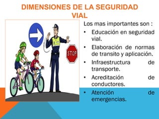Los mas importantes son :
• Educación en seguridad
vial.
• Elaboración de normas
de transito y aplicación.
• Infraestructura de
transporte.
• Acreditación de
conductores.
• Atención de
emergencias.
DIMENSIONES DE LA SEGURIDAD
VIAL
 