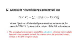 (2) Generator network using a perceptual loss
Where Γ(x) is an off-the-shelf pre-trained neural network, for
example VGG-19. Γl denotes the output of the l-th sub-network
 The perceptual loss compares a set of the activations extracted from multiple
layers of a deep network for both the reference and the generated images,
instead of the only raw pixel values.
 