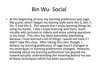 Bin Wu- Social
• At the beginning of class my learning preference was sage.
  My scores when I began my leaning style were Act-5, Sen-7,
  Vis- 5 and Glo-3. This meant that I enjoy learning things by
  using my hands. I also I enjoy learning with facts, learn
  visually with pictures or videos and enjoy solving questions
  in my head. This class has been extremely interesting
  because I have learned a lot of things I would not have if I
  didn’t take this class. After taking this class though, I
  believe my learning preference of sage hasn’t changed or
  my techniques in learning preferences changed. However,
  knowing about my learning preferences has geared me
  toward actually understanding the meaning behind my use
  of these techniques which has been successful.
 
