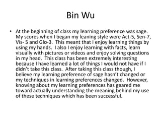 Bin Wu
• At the beginning of class my learning preference was sage.
  My scores when I began my leaning style were Act-5, Sen-7,
  Vis- 5 and Glo-3. This meant that I enjoy learning things by
  using my hands. I also I enjoy learning with facts, learn
  visually with pictures or videos and enjoy solving questions
  in my head. This class has been extremely interesting
  because I have learned a lot of things I would not have if I
  didn’t take this class. After taking this class though, I
  believe my learning preference of sage hasn’t changed or
  my techniques in learning preferences changed. However,
  knowing about my learning preferences has geared me
  toward actually understanding the meaning behind my use
  of these techniques which has been successful.
 