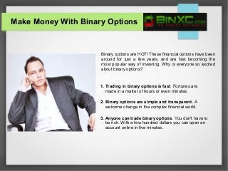Make Money With Binary Options
Binary options are HOT! These financial options have been
around for just a few years, and are fast becoming the
most popular way of investing. Why is everyone so excited
about binary options?
1. Trading in binary options is fast. Fortunes are
made in a matter of hours or even minutes.
2. Binary options are simple and transparent. A
welcome change in the complex financial world.
3. Anyone can trade binary options. You don't have to
be rich. With a few hundred dollars you can open an
account online in five minutes.
 
