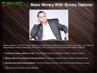 Make Money With Binary Options
Binary options are HOT! These financial options have been around for just a few years, and are fast
becoming the most popular way of investing. Why is everyone so excited about binary options?
1. Trading in binary options is fast. Fortunes are made in a matter of hours or even minutes.
2. Binary options are simple and transparent. A welcome change in the complex financial world.
3. Anyone can trade binary options. You don't have to be rich. With a few hundred dollars you can
open an account online in five minutes.
 