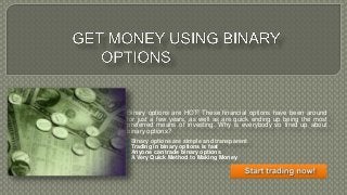 Binary options are HOT! These financial options have been around
for just a few years, as well as are quick ending up being the most
preferred means of investing. Why is everybody so fired up about
binary options?
Binary options are simple and transparent
Trading in binary options is fast
Anyone can trade binary options
A Very Quick Method to Making Money
 
