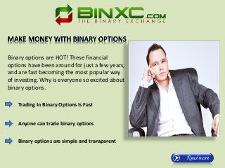 Binary options are HOT! These financial
options have been around for just a few years,
and are fast becoming the most popular way
of investing. Why is everyone so excited about
binary options.
Trading In Binary Options Is Fast
Binary options are simple and transparent
Anyone can trade binary options
 