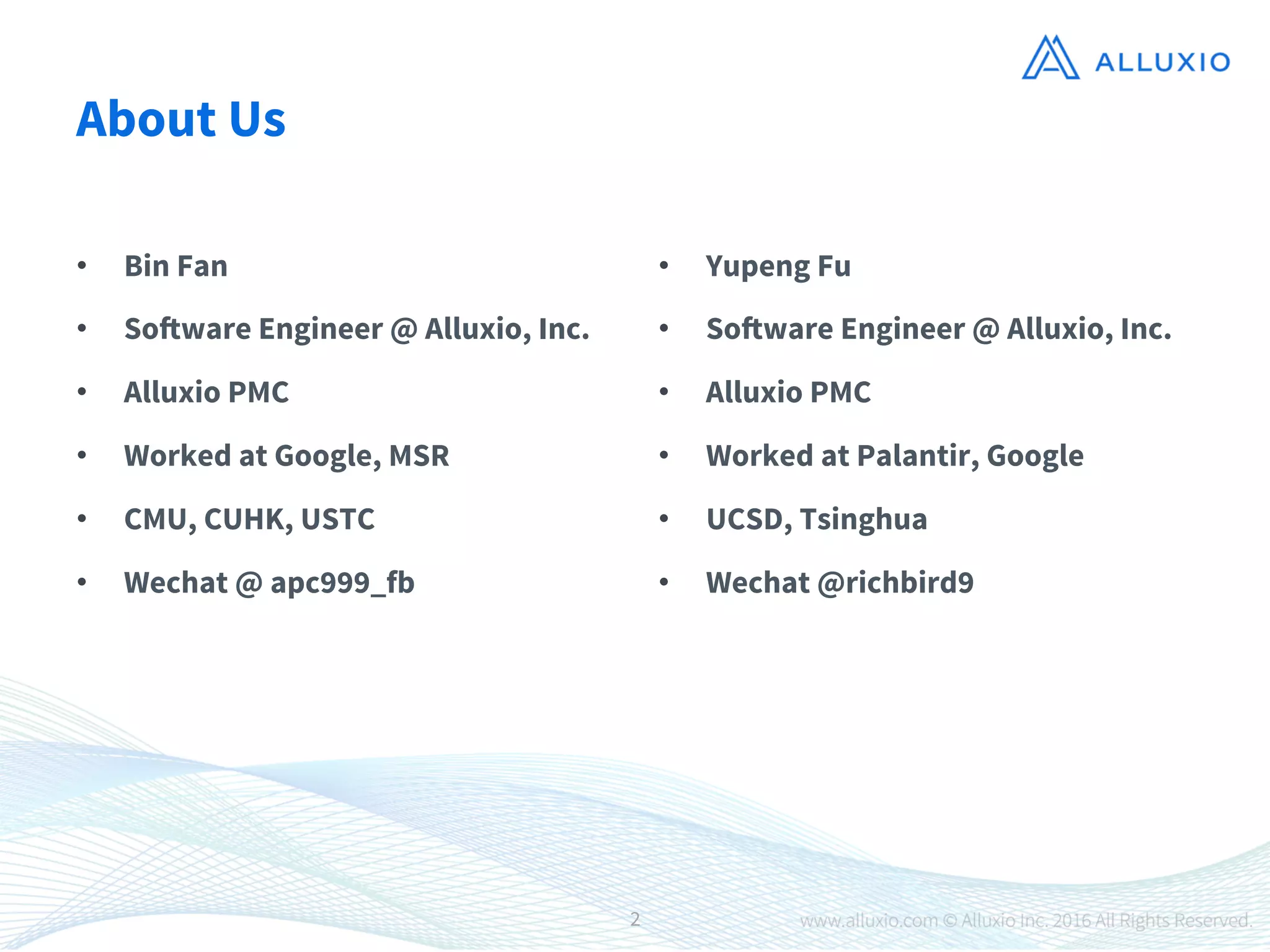 About Us
•  Bin Fan 
•  Software Engineer @ Alluxio, Inc.
•  Alluxio PMC
•  Worked at Google, MSR
•  CMU, CUHK, USTC
•  Wechat @ apc999_fb
•  Yupeng Fu
•  Software Engineer @ Alluxio, Inc.
•  Alluxio PMC
•  Worked at Palantir, Google
•  UCSD, Tsinghua 
•  Wechat @richbird9
2
 
