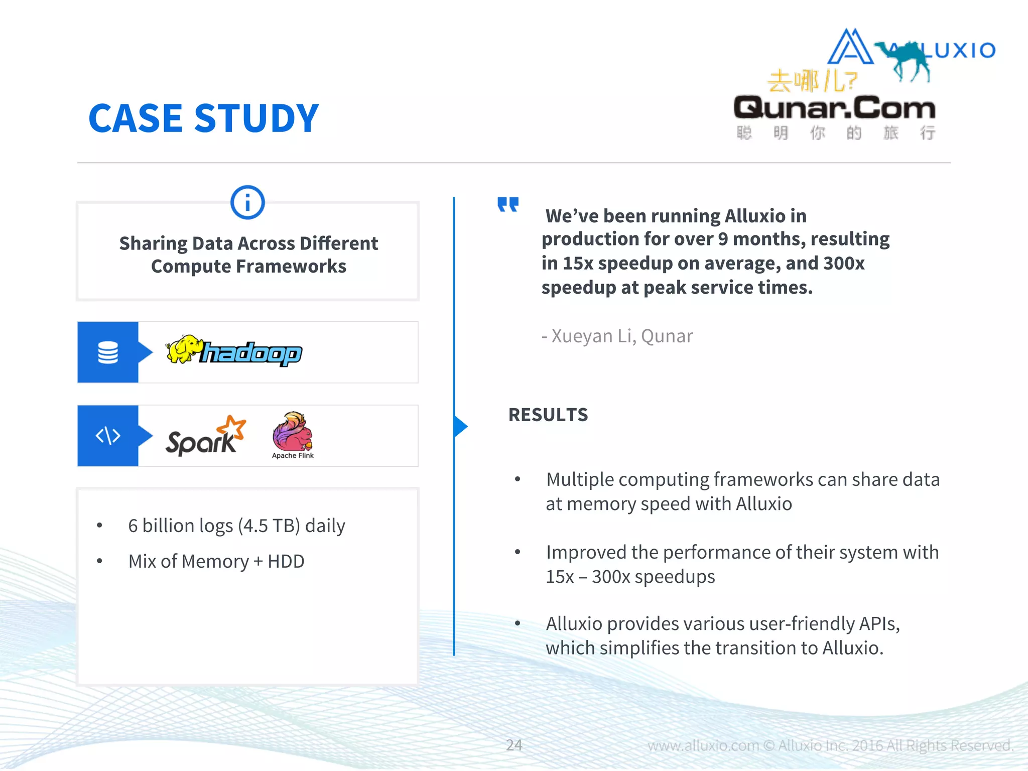 CASE STUDY
We’ve been running Alluxio in
production for over 9 months, resulting
in 15x speedup on average, and 300x
speedup at peak service times.

- Xueyan Li, Qunar
RESULTS

•  Multiple computing frameworks can share data
at memory speed with Alluxio

•  Improved the performance of their system with
15x – 300x speedups

•  Alluxio provides various user-friendly APIs,
which simplifies the transition to Alluxio.

Sharing Data Across Diﬀerent
Compute Frameworks
•  6 billion logs (4.5 TB) daily
•  Mix of Memory + HDD
24
 