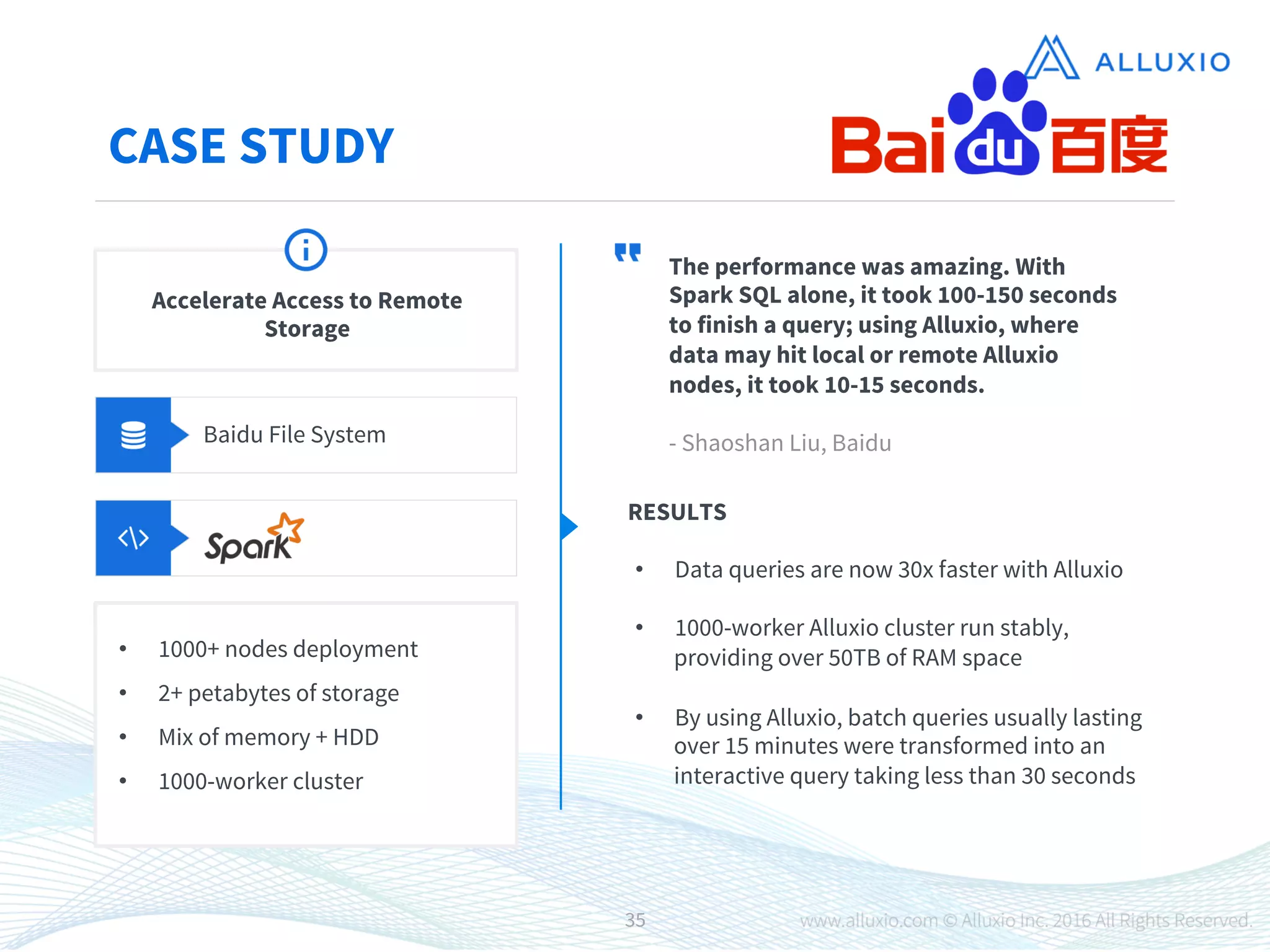 CASE STUDY
Baidu File System
The performance was amazing. With
Spark SQL alone, it took 100-150 seconds
to finish a query; using Alluxio, where
data may hit local or remote Alluxio
nodes, it took 10-15 seconds.

- Shaoshan Liu, Baidu
RESULTS
•  Data queries are now 30x faster with Alluxio

•  1000-worker Alluxio cluster run stably,
providing over 50TB of RAM space

•  By using Alluxio, batch queries usually lasting
over 15 minutes were transformed into an
interactive query taking less than 30 seconds
Accelerate Access to Remote
Storage
•  1000+ nodes deployment
•  2+ petabytes of storage
•  Mix of memory + HDD
•  1000-worker cluster
35
 