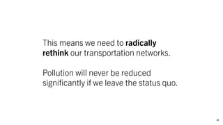 10
This means we need to radically
rethink our transportation networks.
Pollution will never be reduced
significantly if we leave the status quo.
 