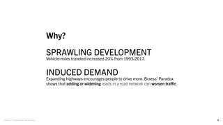8
Why?
SPRAWLING DEVELOPMENT
Vehicle-miles traveled increased 20% from 1993-2017.
INDUCED DEMAND
Expanding highways encourages people to drive more. Braess’ Paradox
shows that adding or widening roads in a road network can worsen traffic.
Source: Transportation for America
 