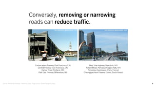 9
Conversely, removing or narrowing
roads can reduce traffic.
Embarcadero Freeway (San Francisco, CA)
Central Freeway (San Francisco, CA)
Harbor Drive (Portland, OR)
Park East Freeway (Milwaukee, WI)
Source: Removing Freeways - Restoring Cities, Image source: Global Designing Cities
West Side Highway (New York, NY)
Robert Moses Parkway (Niagara Falls, NY)
Pompidou Expressway (Paris, France)
Cheonggyecheon Freeway (Seoul, South Korea)
 
