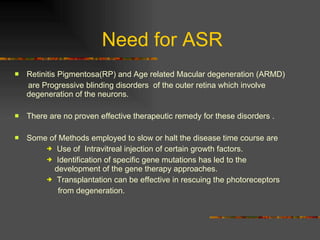 Need for ASR Retinitis Pigmentosa(RP) and Age related Macular degeneration (ARMD)  are Progressive blinding disorders  of the outer retina which involve degeneration of the neurons. There are no proven effective therapeutic remedy for these disorders . Some of Methods employed to slow or halt the disease time course are Use of  Intravitreal injection of certain growth factors. Identification of specific gene mutations has led to the  development of the gene therapy approaches. Transplantation can be effective in rescuing the photoreceptors  from degeneration. 