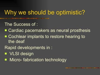 Why we should be optimistic? The Success of : Cardiac pacemakers as neural prosthesis Cochlear implants to restore hearing to the deaf Rapid developments in : VLSI design Micro- fabrication technology 