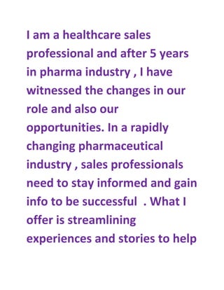 I am a healthcare sales
professional and after 5 years
in pharma industry , I have
witnessed the changes in our
role and also our
opportunities. In a rapidly
changing pharmaceutical
industry , sales professionals
need to stay informed and gain
info to be successful . What I
offer is streamlining
experiences and stories to help
 
