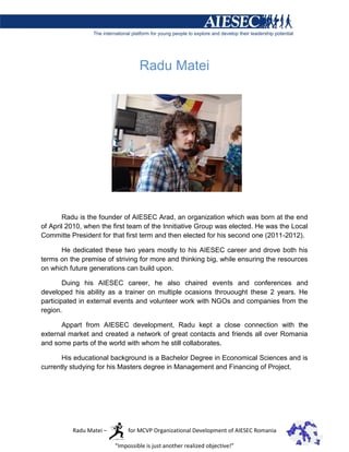 Radu Matei




       Radu is the founder of AIESEC Arad, an organization which was born at the end
of April 2010, when the first team of the Innitiative Group was elected. He was the Local
Committe President for that first term and then elected for his second one (2011-2012).

      He dedicated these two years mostly to his AIESEC career and drove both his
terms on the premise of striving for more and thinking big, while ensuring the resources
on which future generations can build upon.

        Duing his AIESEC career, he also chaired events and conferences and
developed his ability as a trainer on multiple ocasions throuought these 2 years. He
participated in external events and volunteer work with NGOs and companies from the
region.

      Appart from AIESEC development, Radu kept a close connection with the
external market and created a network of great contacts and friends all over Romania
and some parts of the world with whom he still collaborates.

       His educational background is a Bachelor Degree in Economical Sciences and is
currently studying for his Masters degree in Management and Financing of Project.




          Radu Matei –        for MCVP Organizational Development of AIESEC Romania

                         “Impossible is just another realized objective!”
 