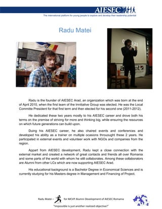 Radu Matei




       Radu is the founder of AIESEC Arad, an organization which was born at the end
of April 2010, when the first team of the Innitiative Group was elected. He was the Local
Committe President for that first term and then elected for his second one (2011-2012).

      He dedicated these two years mostly to his AIESEC career and drove both his
terms on the premise of striving for more and thinking big, while ensuring the resources
on which future generations can build upon.

        Duing his AIESEC career, he also chaired events and conferences and
developed his ability as a trainer on multiple ocasions throuought these 2 years. He
participated in external events and volunteer work with NGOs and companies from the
region.

       Appart from AIESEC development, Radu kept a close connection with the
external market and created a network of great contacts and friends all over Romania
and some parts of the world with whom he still collaborates. Among these collaborators
are Alumni from other LCs which are now supporting AIESEC Arad.

       His educational background is a Bachelor Degree in Economical Sciences and is
currently studying for his Masters degree in Management and Financing of Project.




             Radu Matei –        for MCVP Alumni Development of AIESEC Romania

                        “Impossible is just another realized objective!”
 