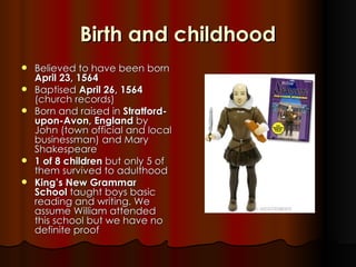 Birth and childhood
   Believed to have been born
    April 23, 1564
   Baptised April 26, 1564
    (church records)
   Born and raised in Stratford-
    upon-Avon, England by
    John (town official and local
    businessman) and Mary
    Shakespeare
   1 of 8 children but only 5 of
    them survived to adulthood
   King’s New Grammar
    School taught boys basic
    reading and writing. We
    assume William attended
    this school but we have no
    definite proof
 