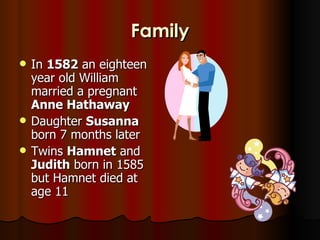 Family
   In 1582 an eighteen
    year old William
    married a pregnant
    Anne Hathaway
   Daughter Susanna
    born 7 months later
   Twins Hamnet and
    Judith born in 1585
    but Hamnet died at
    age 11
 
