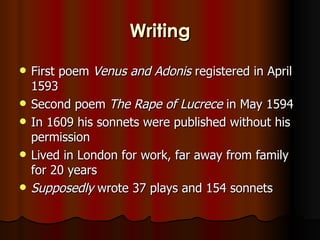 Writing
   First poem Venus and Adonis registered in April
    1593
   Second poem The Rape of Lucrece in May 1594
   In 1609 his sonnets were published without his
    permission
   Lived in London for work, far away from family
    for 20 years
   Supposedly wrote 37 plays and 154 sonnets
 