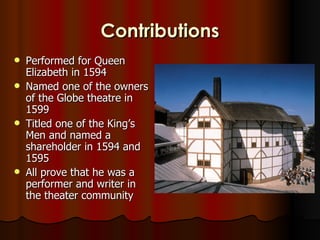 Contributions
   Performed for Queen
    Elizabeth in 1594
   Named one of the owners
    of the Globe theatre in
    1599
   Titled one of the King’s
    Men and named a
    shareholder in 1594 and
    1595
   All prove that he was a
    performer and writer in
    the theater community
 