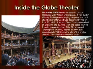 Inside the Globe Theater
          The Globe Theatre was a theater in London
          associated with William Shakespeare. It was built in
          1599 by Shakespeare's playing company, the Lord
          Chamberlain's Men, and was destroyed by fire on
          June 26, 1613. A second Globe Theatre was rebuilt
          on the same site by June 1614 and closed in 1642.
          A modern reconstruction of the Globe, named
          "Shakespeare's Globe", opened in 1997. It is
          approximately 750 ft from the site of the original
          theatre. You can visit it and see a show!
 