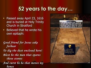 52 years to the day…
•   Passed away April 23, 1616
    and is buried at Holy Trinity
    Church in Stratford
•   Believed that he wrote his
    own epitaph:

Good friend for Jesus sake
  forbear
To dig the dust enclosed here!
Blest be the man that spares
  these stones
And curst be he that moves my
  bones
 