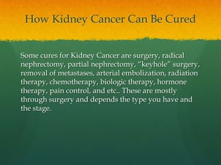How Kidney Cancer Can Be Cured


Some cures for Kidney Cancer are surgery, radical
nephrectomy, partial nephrectomy, “keyhole” surgery,
removal of metastases, arterial embolization, radiation
therapy, chemotherapy, biologic therapy, hormone
therapy, pain control, and etc.. These are mostly
through surgery and depends the type you have and
the stage.
 