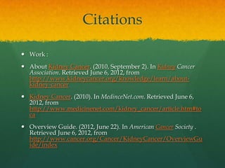 Citations

 Work :
 About Kidney Cancer. (2010, September 2). In Kidney Cancer
  Association. Retrieved June 6, 2012, from
  http://www.kidneycancer.org/knowledge/learn/about-
  kidney-cancer
 Kidney Cancer. (2010). In MedinceNet.com. Retrieved June 6,
  2012, from
  http://www.medicinenet.com/kidney_cancer/article.htm#to
  ca
 Overview Guide. (2012, June 22). In American Cancer Society .
  Retrieved June 6, 2012, from
  http://www.cancer.org/Cancer/KidneyCancer/OverviewGu
  ide/index
 