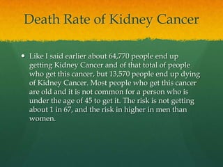 Death Rate of Kidney Cancer

 Like I said earlier about 64,770 people end up
  getting Kidney Cancer and of that total of people
  who get this cancer, but 13,570 people end up dying
  of Kidney Cancer. Most people who get this cancer
  are old and it is not common for a person who is
  under the age of 45 to get it. The risk is not getting
  about 1 in 67, and the risk in higher in men than
  women.
 