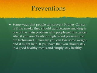 Preventions

 Some ways that people can prevent Kidney Cancer
  is if the smoke they should quit because smoking is
  one of the main problem why people get this cancer.
  Also if you are obesity or high blood pressure and
  are factors and if you are you can lose some weight
  and it might help. If you have that you should stay
  in a good healthy meals and simply stay healthy.
 