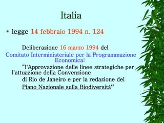 Italia legge  14 febbraio 1994 n. 124   Deliberazione  16 marzo 1994   del  Comitato Interministeriale per la Programmazione  Economica :  “ l'Approvazione delle linee strategiche per  l'attuazione della Convenzione  di Rio de Janeiro e per la redazione del  Piano Nazionale sulla Biodiversità ” 