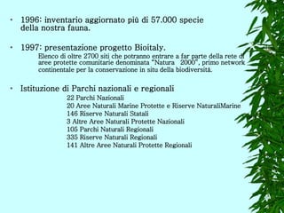1996:  inventario aggiornato più di 57.000 specie  della nostra fauna.  1997: presentazione progetto Bioitaly.  Elenco di oltre 2700 siti che potranno entrare a far parte della rete di  aree protette comunitarie denominata “Natura  2000”, primo network  continentale per la conservazione in situ della biodiversità.   Istituzione di Parchi nazionali e regionali 22 Parchi Nazionali  20 Aree Naturali Marine Protette e Riserve NaturaliMarine  146 Riserve Naturali Statali  3 Altre Aree Naturali Protette Nazionali  105 Parchi Naturali Regionali  335 Riserve Naturali Regionali  141 Altre Aree Naturali Protette Regionali  
