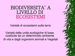 BIODIVERSITA’ A LIVELLO DI   ECOSISTEMI Varietà di ecosistemi sulla terra Varietà delle unità ecologiche di base costituite da un determinato ambiente di vita e dagli organismi animali e Vegetali   