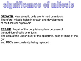 GROWTH: New somatic cells are formed by mitosis.
Therefore, mitosis helps in growth and development
of multicellular organisms

REPAIR: Repair of the body takes place because of
the addition of cells by mitosis.
The cells of the upper layer of the epidermis, cells of lining of the
gut,
and RBCs are constantly being replaced
 