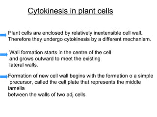 Cytokinesis in plant cells

Plant cells are enclosed by relatively inextensible cell wall.
Therefore they undergo cytokinesis by a different mechanism.

Wall formation starts in the centre of the cell
and grows outward to meet the existing
lateral walls.

Formation of new cell wall begins with the formation o a simple
 precursor, called the cell plate that represents the middle
lamella
between the walls of two adj cells.
 