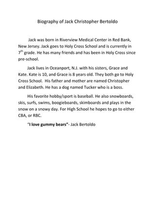 Biography of Jack Christopher Bertoldo


      Jack was born in Riverview Medical Center in Red Bank,
New Jersey. Jack goes to Holy Cross School and is currently in
7th grade. He has many friends and has been in Holy Cross since
pre-school.
     Jack lives in Oceanport, N.J. with his sisters, Grace and
Kate. Kate is 10, and Grace is 8 years old. They both go to Holy
Cross School. His father and mother are named Christopher
and Elizabeth. He has a dog named Tucker who is a boss.
      His favorite hobby/sport is baseball. He also snowboards,
skis, surfs, swims, boogieboards, skimboards and plays in the
snow on a snowy day. For High School he hopes to go to either
CBA, or RBC.
     “I love gummy bears”- Jack Bertoldo
 