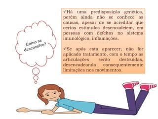 Há uma predisposição genética,
porém ainda não se conhece as
causas, apesar de se acreditar que
certos estímulos desencadeiem, em
pessoas com defeitos no sistema
imunológico, inflamações.

Se após esta aparecer, não for
aplicado tratamento, com o tempo as
articulações    serão    destruídas,
desencadeando     consequentemente
limitações nos movimentos.
 