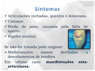  Articulações inchadas, quentes e dolorosas.
 Cansaço.
 Perda de peso, causada pela falta de
  apetite.
 Rigidez matinal.

Se não for tratada pode originar:
 Malformações      ósseas     derivadas a
  descolamentos de tendões.
Em ultimo caso: manifestações exta-
  articulares.
 