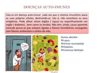 DOENÇAS AUTO-IMUNES
Fala-se em doença auto-imune cada vez que o sistema imunitário ataca
as suas próprias células, destruindo-as. Isto é, não reconhece os seus
antigénios. Pode afetar vários órgãos ( lupus) ou especificamente um
orgão ( diabetes) , bem como os tecidos. Não tem ,ainda, causa aparente
contudo pensa-se que estejam ligadas a fatores hereditários conjugados
com fatores ambientais e estilos de vida.

                                               Vamos abordar :
                                               Lupus
                                               Artrite reumatóide
                                               Diabetes
                                               Esclerose Múltipla
 