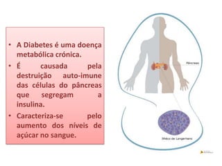 • A Diabetes é uma doença
  metabólica crónica.
• É      causada      pela
  destruição auto-imune
  das células do pâncreas
  que     segregam       a
  insulina.
• Caracteriza-se      pelo
  aumento dos níveis de
  açúcar no sangue.
 